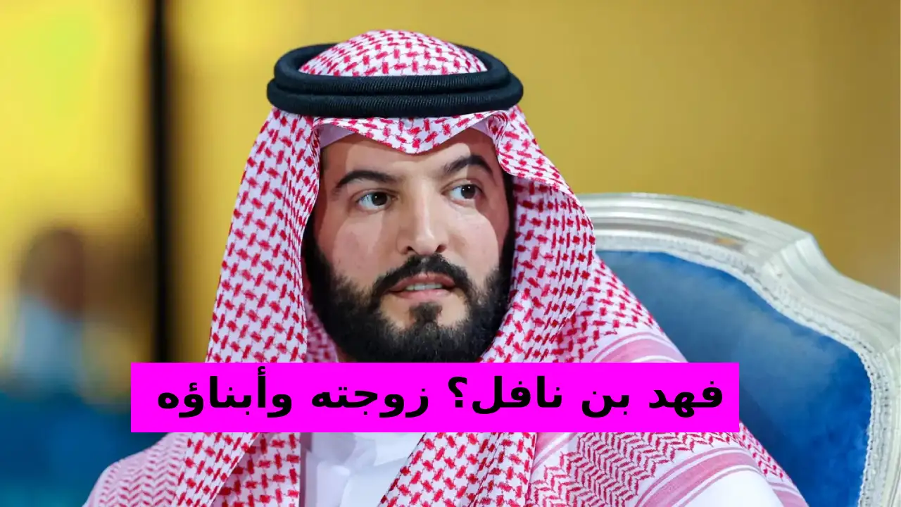 من هو فهد بن نافل؟ زوجته وأبناؤه وحياته الشخصية والمهنية